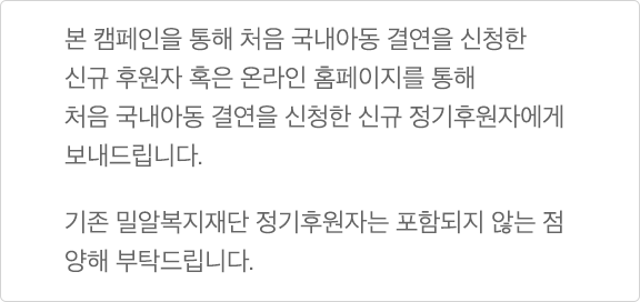 본 캠페인을 통해 처음 국내아동 결연을 신청한 신규 후원자 혹은 온라인 홈페이지를 통해 처음 국내아동 결연을 신청한 신규 정기후원자에게 보내드립니다. 기존 밀알복지재단 정기후원자는 포함되지 않는 점 양해 부탁드립니다.