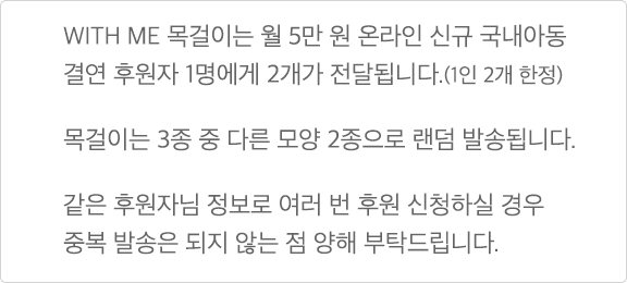 WITH ME 목걸이는 월 5만 원 온라인 신규 국내아동 결연 후원자 1명에게 2개가 전달됩니다.(1인 2개 한정) 목걸이는 3종 중 다른 모양 2종으로 랜덤 발송됩니다. 같은 후원자님 정보로 여러 번 후원 신청하실 경우 중복 발송은 되지 않는 점 양해 부탁드립니다.
