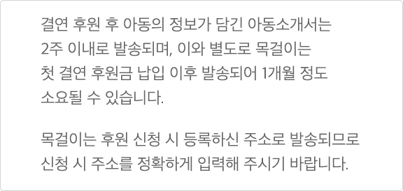 결연 후원 후 아동의 정보가 담긴 아동소개서는 2주 이내로 발송되며, 이와 별도로 목걸이는 첫 결연 후원금 납입 이후 발송되어 1개월 정도 소요될 수 있습니다. 목걸이는 후원 신청 시 등록하신 주소로 발송되므로 신청 시 주소를 정확하게 입력해 주시기 바랍니다.