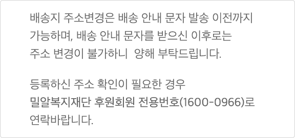 배송지 주소변경은 배송 안내 문자 발송 이전까지 가능하며, 배송 안내 문자를 받으신 이후로는 주소 변경이 불가하니 양해 부탁드립니다. 등록하신 주소 확인이 필요한 경우 밀알복지재단 후원회원 전용번호(1600-0966)로 연락바랍니다.