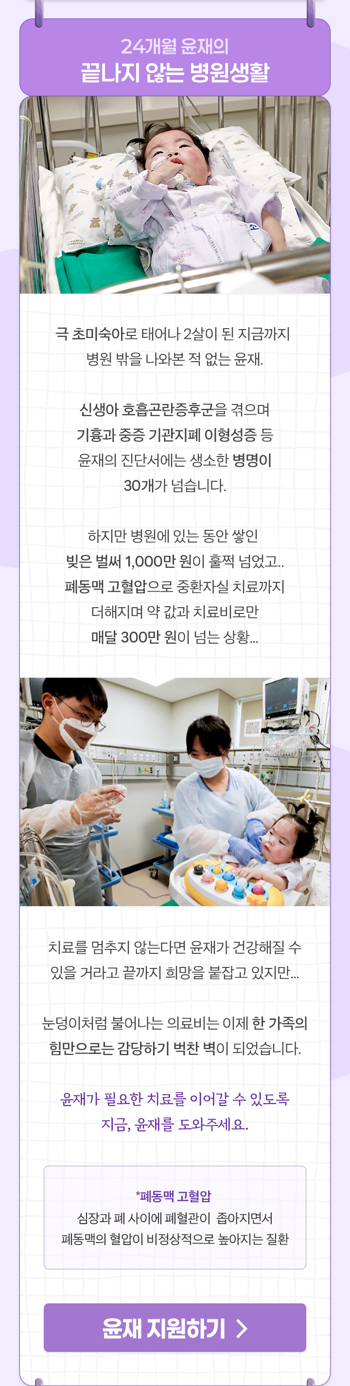 
                24개월 윤재의
                끝나지 않는 병원생활

                극 초미숙아로 태어나 2살이 된 지금까지 
                병원 밖을 나와본 적 없는 윤재.

                신생아 호흡곤란증후군을 겪으며
                기흉과 중증 기관지폐 이형성증 등
                윤재의 진단서에는 생소한 병명이 30개가 넘습니다.

                하지만 병원에 있는 동안 쌓인 
                빚은 벌써 1,000만 원이 훌쩍 넘었고..
                폐동맥 고혈압으로 중환자실 치료까지 더해지며 
                약 값과 치료비로만 매달 300만 원이 넘는 상황...

                치료를 멈추지 않는다면 윤재가 건강해질 수
                있을 거라고 끝까지 희망을 붙잡고 있지만...

                눈덩이처럼 불어나는 의료비는 이제 한 가족의
                힘만으로는 감당하기 벅찬 벽이 되었습니다.

                윤재가 필요한 치료를 이어갈 수 있도록
                지금, 윤재를 도와주세요.

                *폐동맥 고혈압 : 심장과 폐 사이에 폐혈관이 
                좁아지면서 폐동맥의 혈압이 비정상적으로 높아지는 질환