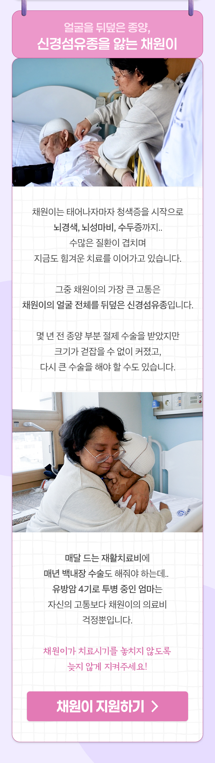 
                얼굴을 뒤덮은 종양,
                신경섬유종을 앓는 채원이

                채원이는 태어나자마자 청색증을 시작으로
                뇌경색, 뇌성마비, 수두증까지..
                수많은 질환이 겹치며
                지금도 힘겨운 치료를 이어가고 있습니다.

                그중 채원이의 가장 큰 고통은
                채원이의 얼굴 전체를 뒤덮은 신경섬유종입니다.

                몇 년 전 종양 부분 절제 수술을 받았지만
                크기가 걷잡을 수 없이 커졌고,
                다시 큰 수술을 해야 할 수도 있습니다.

                매달 드는 재활치료비에
                매년 백내장 수술도 해줘야 하는데.. 
                유방암 4기로 투병 중인 엄마는 
                자신의 고통보다 채원이의 의료비 걱정뿐입니다.

                채원이가 치료시기를 놓치지 않도록
                늦지 않게 지켜주세요!