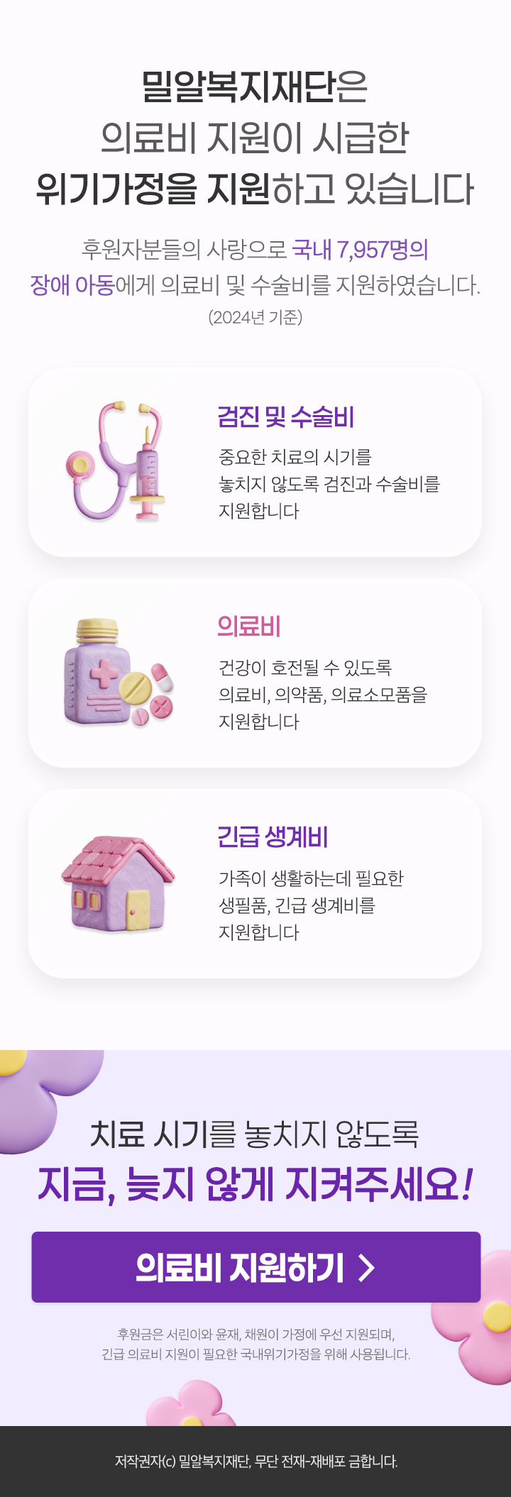 
                밀알복지재단은
                의료비 지원이 시급한
                위기가정을 지원하고 있습니다

                후원자분들의 사랑으로 국내 7,957명의
                장애 아동에게 의료비 및 수술비를 지원하였습니다.
                (2024년 기준)

                검진 및 수술비
                중요한 치료의 시기를 놓치지 않도록 검진과 수술비를 지원합니다

                의료비
                건강이 호전될 수 있도록 의료비, 의약품, 의료소모품을 지원합니다

                긴급 생계비
                가족이 생활하는데 필요한 생필품, 긴급 생계비를 지원합니다

                치료 시기를 놓치지 않도록
                지금, 늦지 않게 지켜주세요!

                의료비 지원하기 >

                후원금은 서린이와 윤재, 채린이 가정에 우선 지원되며,
                긴급 의료비 지원이 필요한 국내위기가정을 위해 사용됩니다.