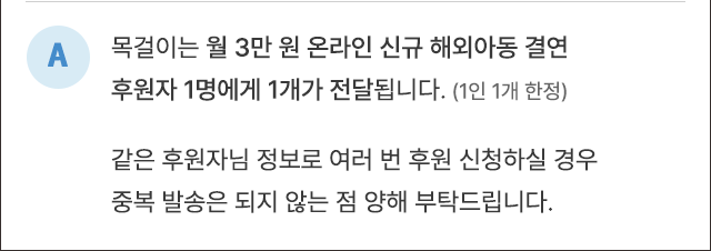 A. 목걸이는 월 3만 원 온라인 신규 해외아동 결연 후원자 1명에게 1개가 전달됩니다.(1인 1개 한정) 같은 후원자님 정보로 여러 번 후원 신청하실 경우 중복 발송은 되지 않는 점 양해 부탁드립니다.