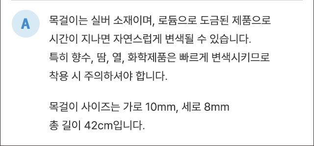 A. 목걸이는 실버 소재이며, 로듐으로 도금된 제품으로 시간이 지나면 자연스럽게 변색될 수 있습니다. 특히 향수, 땀, 열, 화학제품은 빠르게 변색시키므로 착용 시 주의하셔야 합니다. 목걸이 사이즈는 가로 10mm, 세로 8mm, 총 길이 42cm입니다.