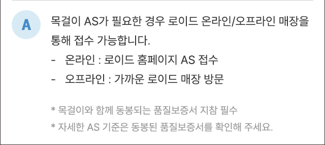 A. 목걸이 AS가 필요한 경우 로이드 온라인/오프라인 매장을 통해 접수 가능합니다. - 온라인 : 로그인 홈페이지 AS 접수 - 오프라인 : 가까운 로이드 매장 방문 *목걸이와 함께 동봉되는 품질보증서 지참 필수 *자세한 AS 기준은 동봉된 품질보증서를 확인해 주세요.