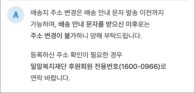 A. 배송지 주소변경은 배송 안내 문자 발송 이전까지 가능하며, 배송 안내 문자를 받으신 이후로는 주소 변경이 불가하니 양해 부탁드립니다. 등록하신 주소 확인이 필요한 경우 밀알복지재단 후원회원 전용번호(1600-0966)로 연락바랍니다.