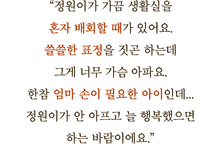 ＂정원이가 가끔 생활실을 혼자 배회할 때가 있어요. 쓸쓸한 표정을 짓곤 하는데 그게 너무 가슴 아파요. 한참 엄마 손이 필요한 아이인데… 정원이가 안 아프고 늘 행복했으면 하는 바람이에요.＂
