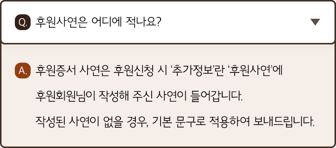 A. 후원증서 사연은 후원신청 시 ‘추가정보’란 ‘후원사연’에 후원회원님이 작성해 주신 사연이 들어갑니다. 작성된 사연이 없을 경우, 기본 문구로 적용하여 보내드립니다.