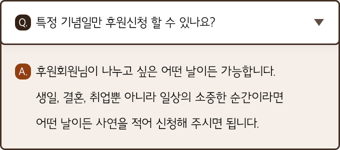 A. 후원회원님이 나누고 싶은 어떤 날이든 가능합니다. 생일, 결혼, 취업뿐 아니라 일상의 소중한 순간이라면 어떤 날이든 사연을 적어 신청해 주시면 됩니다.