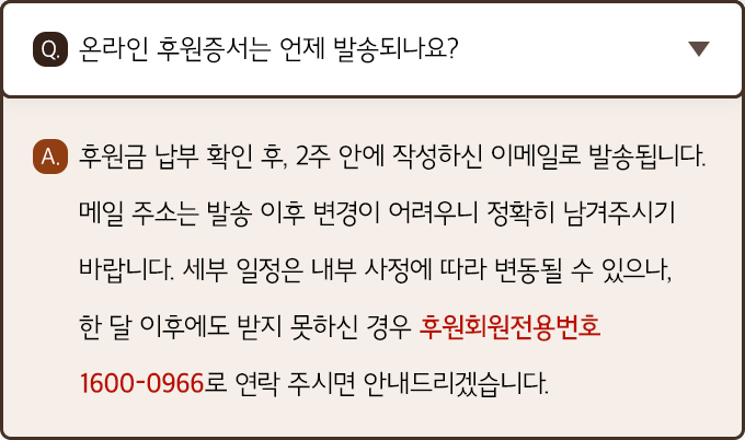 A. 후원금 납부 확인 후, 2주 안에 작성하신 이메일로 발송됩니다. 메일 주소는 발송 이후 변경이 어려우니 정확히 남겨주시기 바랍니다. 세부 일정은 내부 사정에 따라 변동될 수 있으나, 한 달 이후에도 받지 못하신 경우 후원회원전용번호 1600-0966로 연락 주시면 안내드리겠습니다.