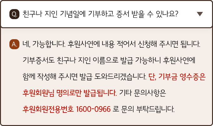A. 네, 가능합니다. 후원사연에 내용 적어서 신청해 주시면 됩니다. 기부증서도 친구나 지인 이름으로 발급 가능하니 후원사연에 함께 작성해 주시면 발급 도와드리겠습니다. 단, 기부금 영수증은 후원회원님 명의로만 발급됩니다. 기타 문의사항은 후원회원전용번호 1600-0966로 문의 부탁드립니다.