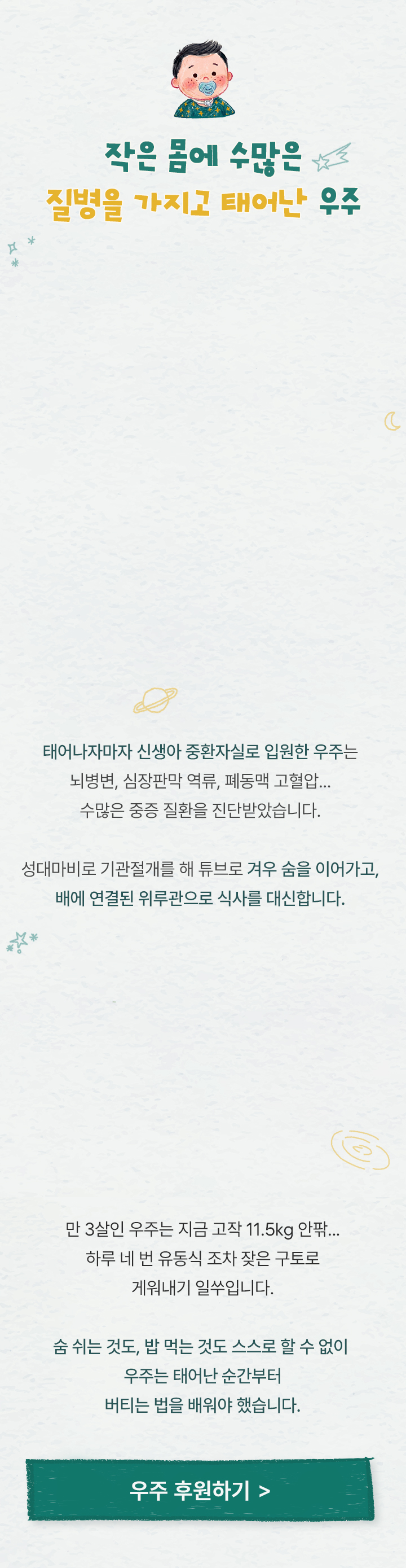 
                작은 몸에 수많은 질병을 가지고 태어난 우주
                태어나자마자 신생아 중환자실로 입원한 우주는뇌병변, 심장판막 역류, 폐동맥 고혈압수많은 중증 질환을 진단받았습니다.
                성대마비로 기관절개를 해 튜브로 겨우 숨을 이어가고,
                배에 연결된 위루관으로 식사를 대신합니다.

                만 3살인 우주는 지금 고작 11.5kg 안팎..하루 네 번 유동식 조차 잦은 구토로 게워내기 일쑤입니다.
                숨 쉬는 것도, 밥 먹는 것도 스스로 할 수 없이 
                우주는 태어난 순간부터 버티는 법을 배워야 했습니다.
            