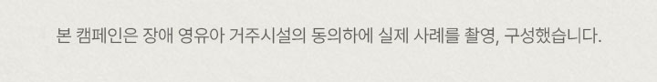 본 캠페인은 장애 영유아 거주시설의 동의하에 실제 사레를 촬영, 구성했습니다.