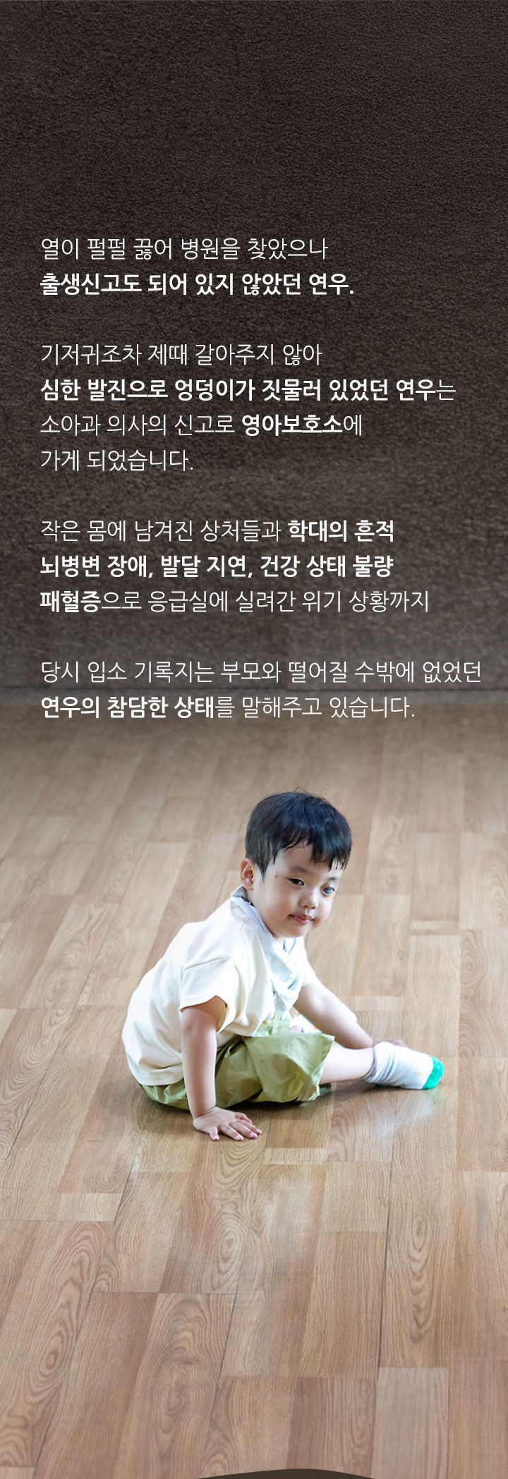 
                세상에 존재하지 않았던 아이
                열이 펄펄 끓어 병원을 찾았으나 출생신고도 되어 있지 않았던 연우. 기저귀조차 제때 갈아주지 않아 심한 발진으로 엉덩이가 짓물러 있었던 연우는 소아과 의사의 신고로 영아보호소에 가게 되었습니다.
                작은 몸에 남겨진 상처들과 학대의 흔적 뇌병변 장애, 발달 지연, 건강 상태 불량 패혈증으로 응급실에 실려간 위기 상황까지 당시 입소 기록지는 부모와 떨어질 수밖에 없었던 연우의 참담한 상태를 말해주고 있습니다.
            