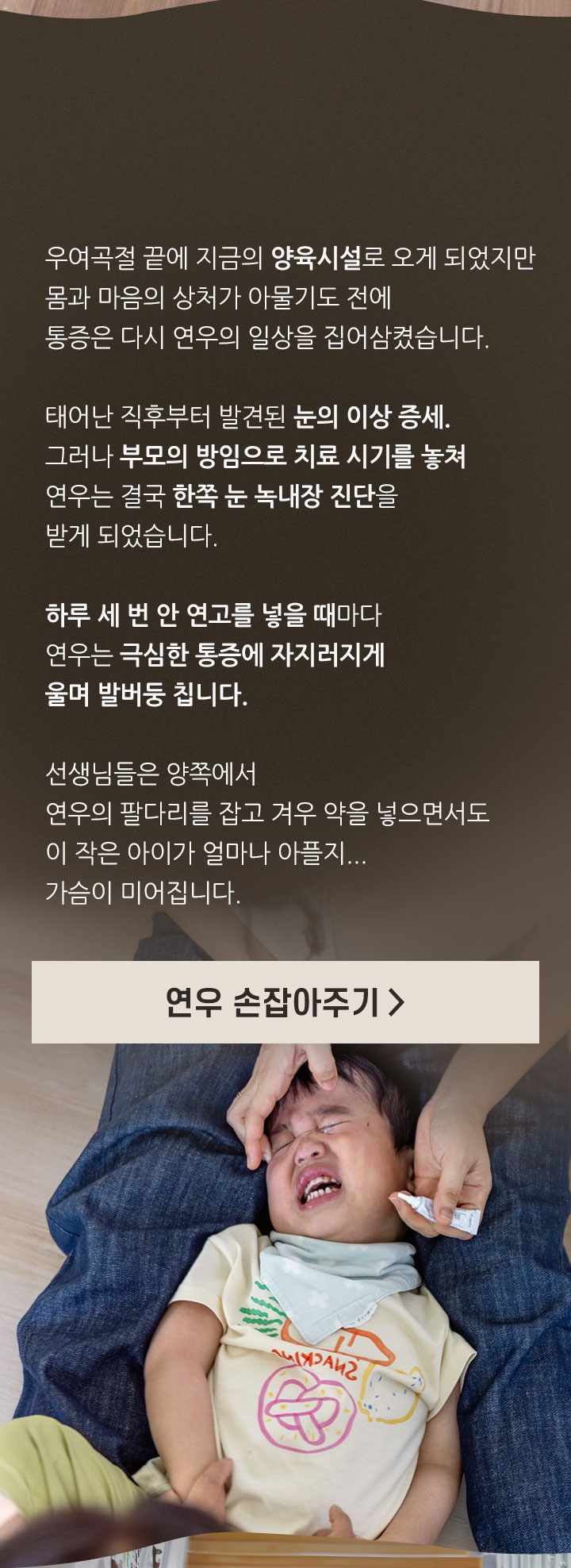 
                하루 세 번, 연우가 마주하는 고통
                우여곡절 끝에 지금의 양육시설로 오게 되었지만 몸과 마음의 상처가 아물기도 전에 통증은 다시 연우의 일상을 집어삼켰습니다. 태어난 직후부터 발견된 눈의 이상 증세. 그러나 부모의 방임으로 치료 시기를 놓쳐 연우는 결국 한쪽 눈 녹내장 진단을 받게 되었습니다.
                하루 세 번 안 연고를 넣을 때마다 연우는 극심한 통증에 자지러지게 울며 발버둥 칩니다. 선생님들은 양쪽에서 연우의 팔다리를 잡고 겨우 약을 넣으면서도 이 작은 아이가 얼마나 아플지… 가슴이 미어집니다.
                연우 손잡아주기>
            