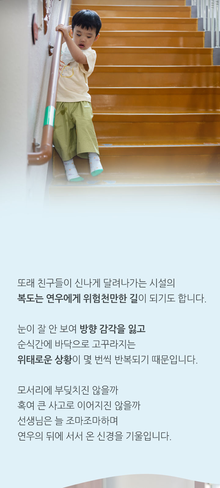 
                “한 쪽 눈이 안 보이니까 자꾸 넘어지고 멍들어요.”
                또래 친구들이 신나게 달려나가는 시설의 복도는 연우에게 위험천만한 길이 되기도 합니다. 눈이 잘 안 보여 방향 감각을 잃고 순식간에 바닥으로 고꾸라지는 위태로운 상황이 몇 번씩 반복되기 때문입니다.
                모서리에 부딪치진 않을까 혹여 큰 사고로 이어지진 않을까 선생님은 늘 조마조마하며 연우의 뒤에 서서온 신경을 기울입니다.
            