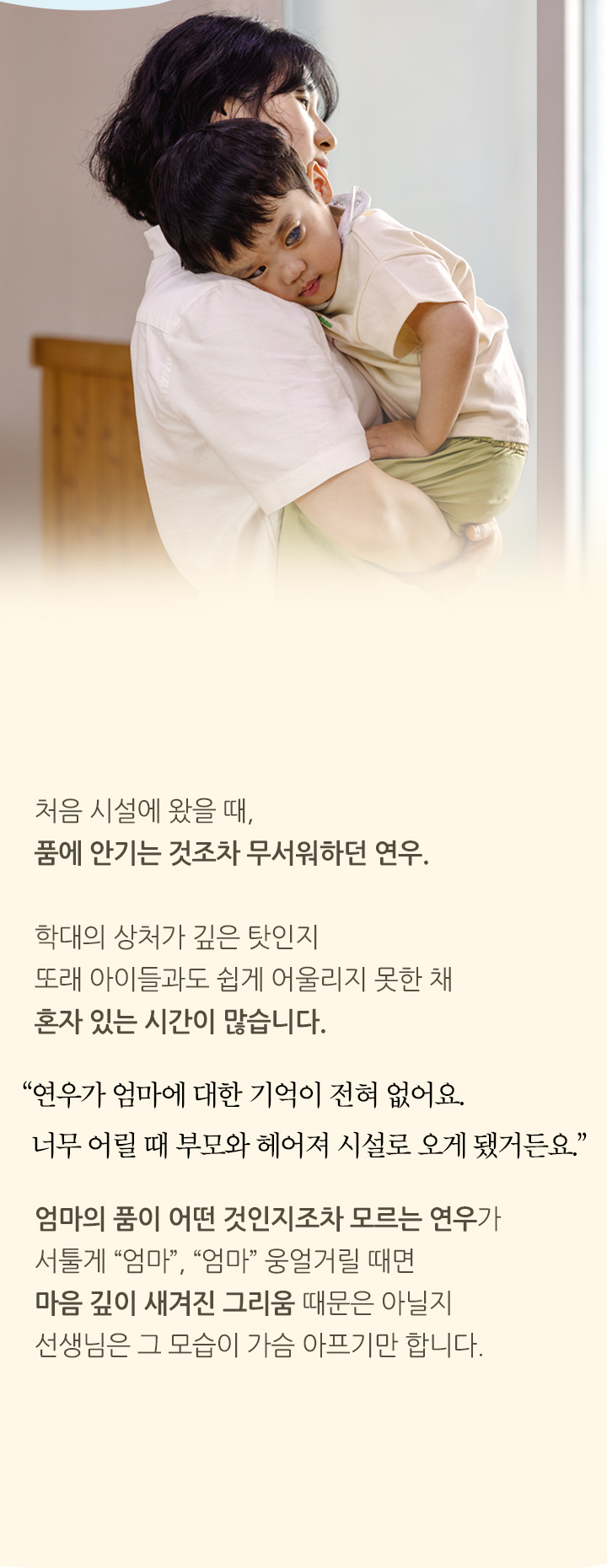 
                처음 시설에 왔을 때, 품에 안기는 것조차 무서워하던 연우. 학대의 상처가 깊은 탓인지 또래 아이들과도 쉽게 어울리지 못한 채 혼자 있는 시간이 많습니다. “연우가 엄마에 대한 기억이 전혀 없어요. 너무 어릴 때 부모와 헤어져 시설로 오게 됐거든요.”
                엄마의 품이 어떤 것인지조차 모르는 연우가 서툴게 “엄마,” “엄마” 웅얼거릴 때면 마음 깊이 새겨진 그리움 때문은 아닐지 선생님은 그 모습이 가슴 아프기만 합니다.
                연우 안아주기>
            