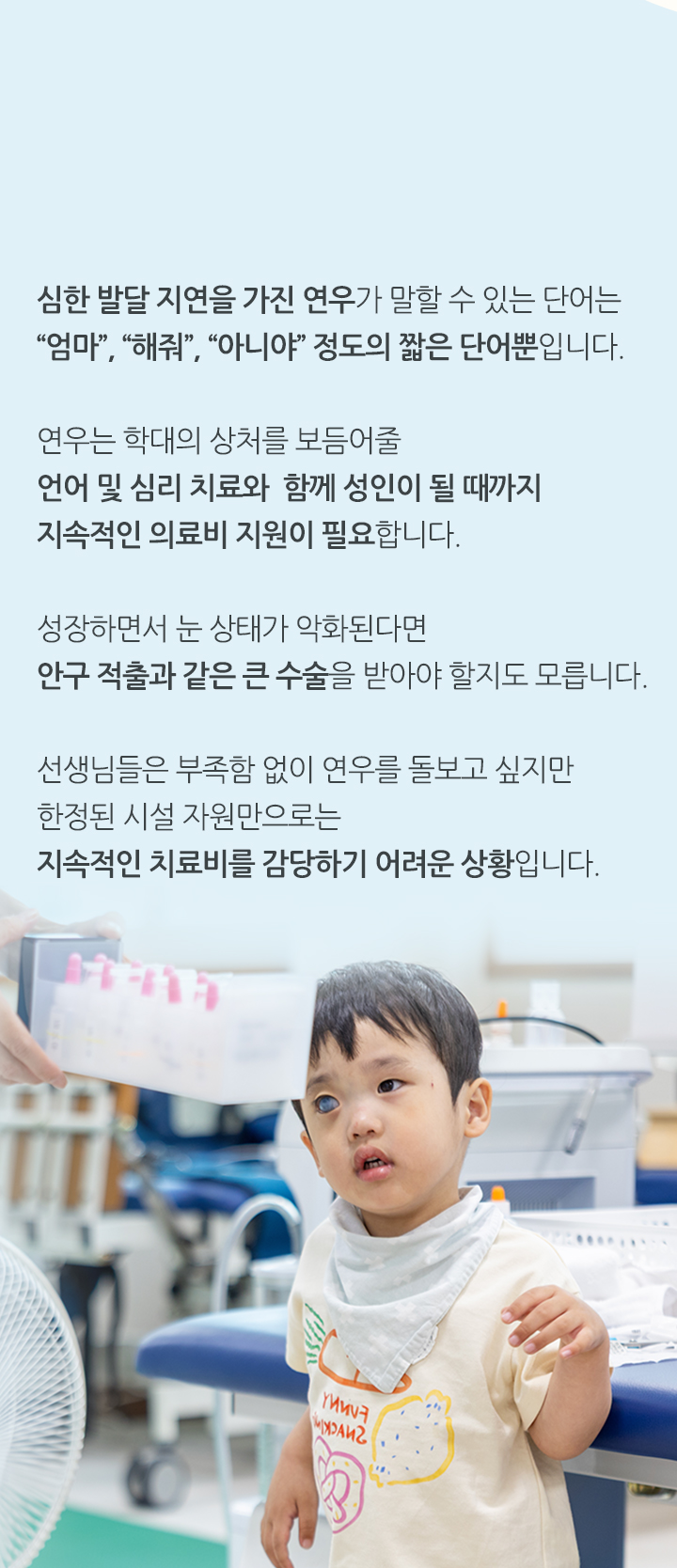 
                심한 발달 지연을 가진 연우가 말할 수 있는 단어는 “엄마”, “해줘“, “아니야“ 정도의 짧은 단어뿐입니다. 연우는 학대의 상처를 보듬어줄 언어 및 심리 치료와 함께 성인이 될 때까지 지속적인 의료비 지원이 필요합니다.
                성장하면서 눈 상태가 악화된다면 안구 적출과 같은 큰 수술을 받아야 할지도 모릅니다. 선생님들은 부족함 없이 연우를 돌보고 싶지만 한정된 시설 자원만으로는 지속적인 치료비를 감당하기 어려운 상황입니다.
            