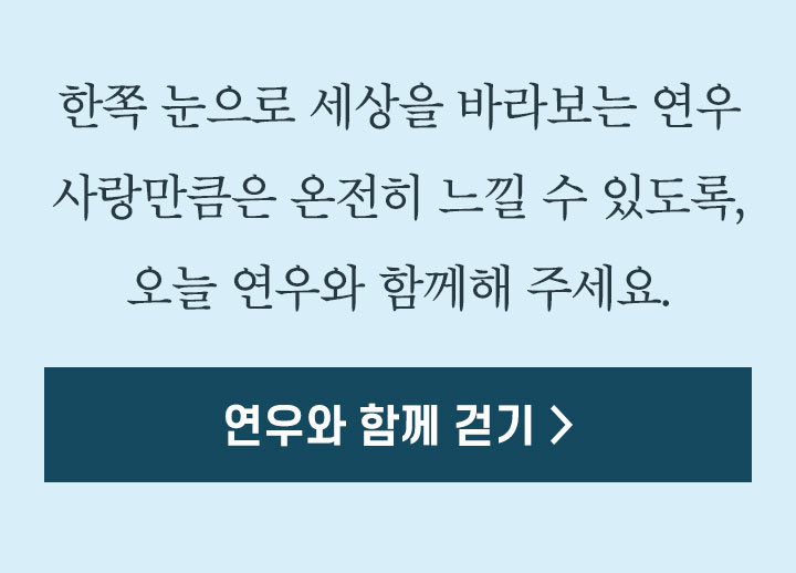 한쪽 눈으로 세상을 바라보는 연우 사랑만큼은 온전히 느낄 수 있도록, 오늘 연우와 함께해 주세요. 연우와 함께 걷기 >