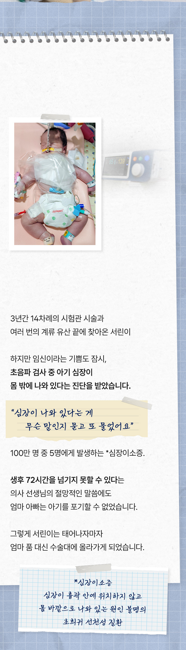 
태어나자마자 수술대에 올라간 아기
3년간 14차례의 시험관 시술과 여러 번의 계류 유산 끝에 찾아온 서린이
하지만 임신이라는 기쁨도 잠시, 초음파 검사 중 아기 심장이 몸 밖에 나와 있다는 진단을 받았습니다.
“ 심장이 나와 있다는 게 무슨 말인지 묻고 또 물었어요 ”
100만 명 중 5명에게 발생하는 *심장이소증. 생후 72시간을 넘기지 못할 수 있다는 의사 선생님의 절망적인 말씀에도 엄마아빠는 아기를 포기할 수 없었습니다. 그렇게 서린이는 태어나자마자 엄마 품 대신 수술대에 올라가게 되었습니다.
*심장이소증 : 심장이 흉곽 안에 위치하지 않고 몸 바깥으로 나와 있는 원인 불명의 초희귀 선천성 질환
            