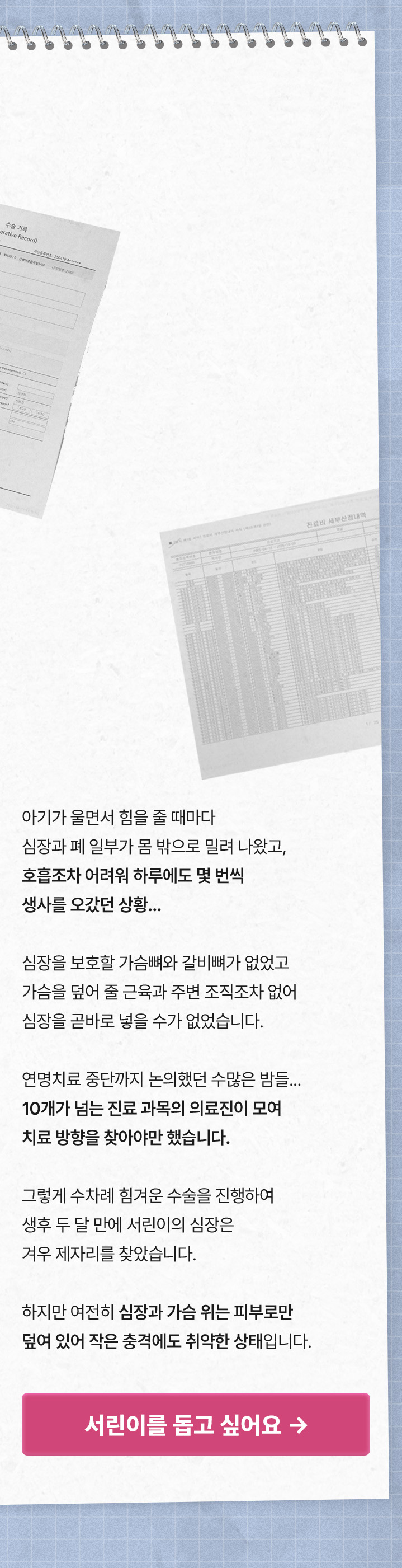 
“30일간 마취되어 온몸의 근육이 다 빠졌어요..”
아기가 울면서 힘을 줄 때마다 심장과 폐 일부가 몸 밖으로 밀려 나왔고, 호흡조차 어려워 하루에도 몇 번씩 생사를 오갔던 상황.. 심장을 보호할 가슴뼈와 갈비뼈가 없었고 가슴을 덮어 줄 근육과 주변 조직조차 없어 심장을 곧바로 넣을 수가 없었습니다. 연명치료 중단까지 논의했던 수많은 밤들.. 10개가 넘는 진료 과목의 의료진이 모여 치료 방향을 찾아야만 했습니다.
그렇게 수차례 힘겨운 수술을 진행하여 생후 두 달 만에 서린이의 심장은 겨우 제자리를 찾았습니다. 하지만 여전히 심장과 가슴 위는 피부로만 덮여 있어 작은 충격에도 취약한 상태입니다.
서린이를 돕고 싶어요>
            