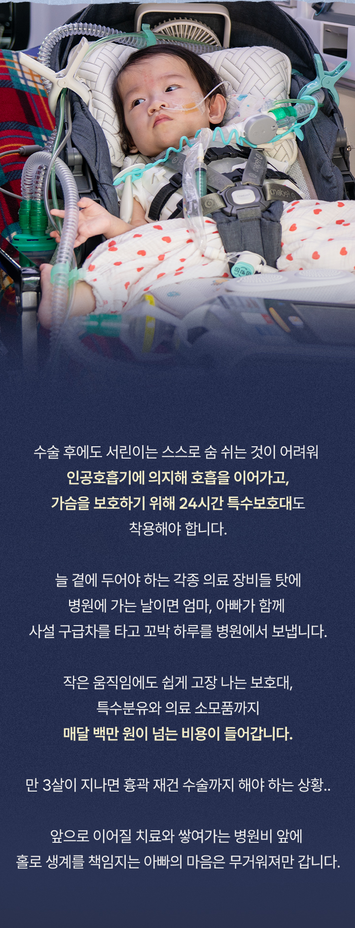 
매달 구급차에 실려 가야 하는 서린이

수술 후에도 서린이는 스스로 숨 쉬는 것이 어려워 인공호흡기에 의지해 호흡을 이어가고, 가슴을 보호하기 위해 24시간 특수 보호대도 착용해야 합니다. 늘 곁에 두어야 하는 각종 의료 장비들 탓에 병원에 가는 날이면 엄마, 아빠가 함께 사설 구급차를 타고 꼬박 하루를 병원에서 보냅니다. 작은 움직임에도 쉽게 고장 나는 보호대, 특수분유와 의료 소모품까지 매달 백만 원이 넘는 비용이 들어갑니다. 만 3살이 지나면 흉곽 재건 수술까지 해야 하는 상황..
앞으로 이어질 치료와 쌓여가는 병원비 앞에 홀로 생계를 책임지는 아빠의 마음은 무거워져만 갑니다.
“ 의료 장비도 많고, 희귀질환이라 장애 등록도 어려워서 매번 비싼 사설 구급차를 이용하고 있어요 ”
            