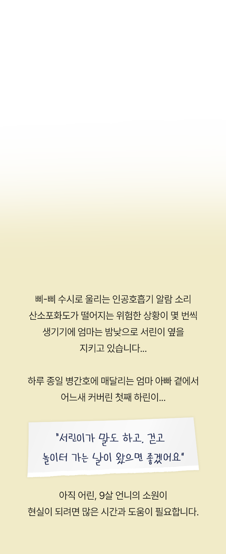 삐-삐 수시로 울리는 인공호흡기 알람 소리 산소포화도가 떨어지는 위험한 상황이 몇 번씩 생기기에 엄마는 밤낮으로 서린이 옆을 지키고 있습니다.. 하루 종일 병간호에 매달리는 엄마아빠 곁에서 어느새 커버린 첫째 하린이..
                    “ 서린이가 말도 하고, 걷고 놀이터 가는 날이 왔으면 좋겠어요 ”
                    아직 어린, 9살 언니의 소원이 현실이 되려면 많은 시간과 도움이 필요합니다.
                    
