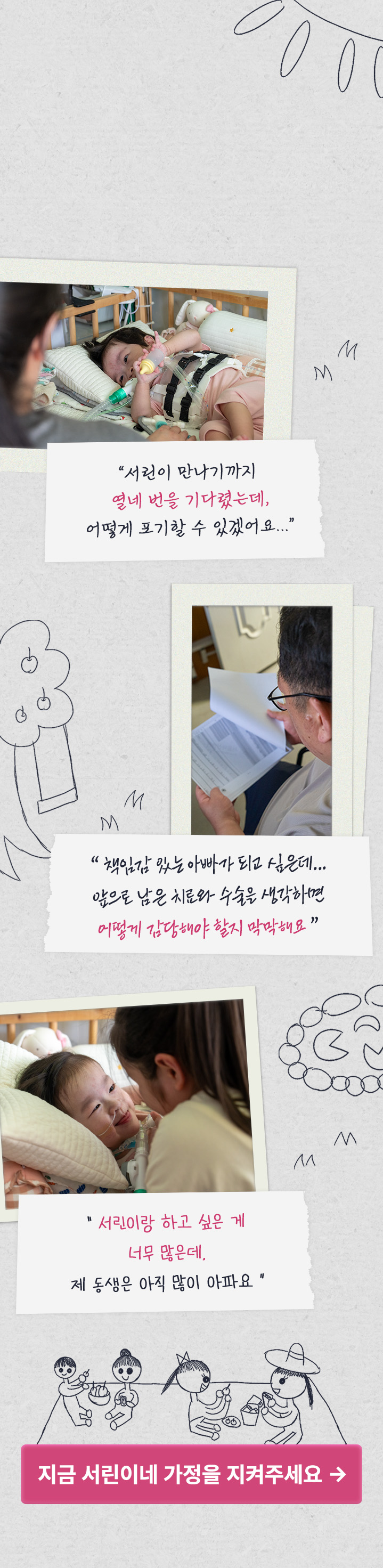 
서린이가 앞으로 남은 수술까지 시기를 놓치지 않고 꾸준히 치료받을 수 있도록 함께해 주세요
“ 서린이 만나기까지 열네 번을 기다렸는데, 어떻게 포기할 수 있겠어요? ” 
“ 책임감 있는 아빠가 되고 싶은데.. 앞으로 남은 치료와 수술을 생각하면 어떻게 감당해야 할지 막막해요 ”
“ 서린이랑 하고 싶은 게 너무 많은데, 제 동생은 아직 많이 아파요 ”
지금 서린이네 가정을 지켜주세요 >
            